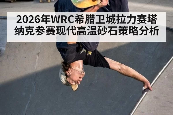 2026年WRC希腊卫城拉力赛塔纳克参赛现代高温砂石策略分析