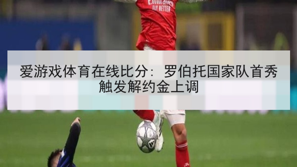 爱游戏体育在线比分: 罗伯托国家队首秀触发解约金上调